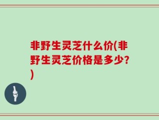 非野生灵芝什么价(非野生灵芝价格是多少？)