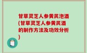 甘草灵芝人参黄芪泡酒(甘草灵芝人参黄芪酒的制作方法及功效分析)