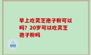 早上吃灵芝孢子粉可以吗？20岁可以吃灵芝孢子粉吗