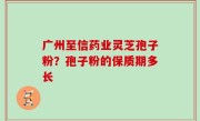 广州至信药业灵芝孢子粉？孢子粉的保质期多长