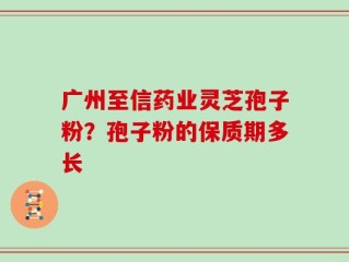 广州至信药业灵芝孢子粉？孢子粉的保质期多长