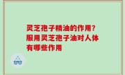灵芝孢子精油的作用？服用灵芝孢子油对人体有哪些作用