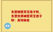 东营破壁灵芝孢子粉_东营优质破壁灵芝孢子粉：高效吸收