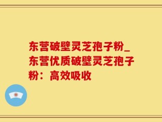 东营破壁灵芝孢子粉_东营优质破壁灵芝孢子粉：高效吸收