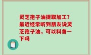 灵芝孢子油提取加工？最近经常听到朋友说灵芝孢子油，可以科普一下吗