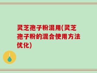 灵芝孢子粉混用(灵芝孢子粉的混合使用方法优化)
