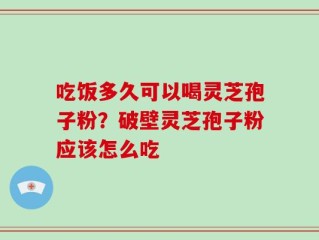 吃饭多久可以喝灵芝孢子粉？破壁灵芝孢子粉应该怎么吃