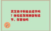 灵芝孢子粉能去结节吗？体检后发现肺部有结节，你害怕吗
