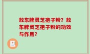 敖东牌灵芝孢子粉？敖东牌灵芝孢子粉的功效与作用？