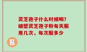 灵芝孢子什么时候喝？破壁灵芝孢子粉每天服用几次，每次服多少