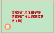 信谊药厂灵芝孢子粉(信谊药厂推出纯正灵芝孢子粉)