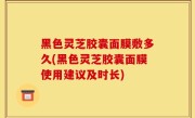 黑色灵芝胶囊面膜敷多久(黑色灵芝胶囊面膜使用建议及时长)