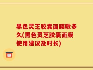黑色灵芝胶囊面膜敷多久(黑色灵芝胶囊面膜使用建议及时长)