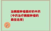 治胰腺肿瘤最好的中药(中药治疗胰腺肿瘤的最佳选择)