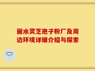 丽水灵芝孢子粉厂及周边环境详细介绍与探索