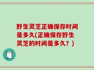 野生灵芝正确保存时间是多久(正确保存野生灵芝的时间是多久？)