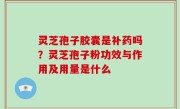 灵芝孢子胶囊是补药吗？灵芝孢子粉功效与作用及用量是什么