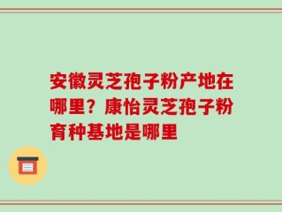 安徽灵芝孢子粉产地在哪里？康怡灵芝孢子粉育种基地是哪里