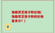海趣灵芝孢子粉价格(海趣灵芝孢子粉的价格是多少？)