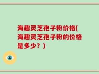 海趣灵芝孢子粉价格(海趣灵芝孢子粉的价格是多少？)