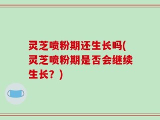 灵芝喷粉期还生长吗(灵芝喷粉期是否会继续生长？)