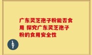 广东灵芝孢子粉能否食用 探究广东灵芝孢子粉的食用安全性