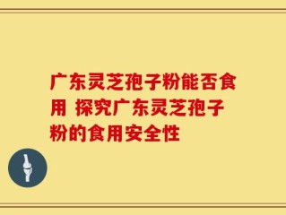 广东灵芝孢子粉能否食用 探究广东灵芝孢子粉的食用安全性