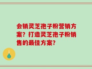 会销灵芝孢子粉营销方案？打造灵芝孢子粉销售的最佳方案？