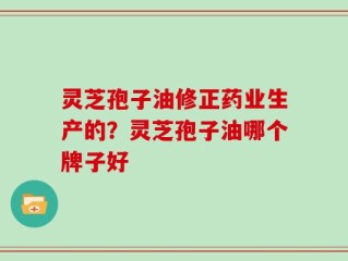 灵芝孢子油修正药业生产的？灵芝孢子油哪个牌子好