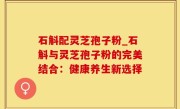 石斛配灵芝孢子粉_石斛与灵芝孢子粉的完美结合：健康养生新选择
