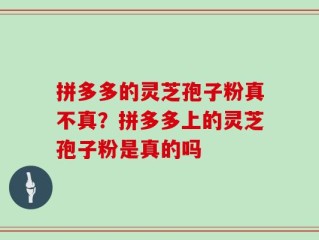 拼多多的灵芝孢子粉真不真？拼多多上的灵芝孢子粉是真的吗