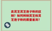 卖灵芝灵芝孢子粉的区别？如何辨别灵芝和灵芝孢子粉的质量差异？