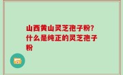 山西黄山灵芝孢子粉？什么是纯正的灵芝孢子粉