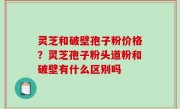 灵芝和破壁孢子粉价格？灵芝孢子粉头道粉和破壁有什么区别吗