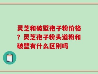 灵芝和破壁孢子粉价格？灵芝孢子粉头道粉和破壁有什么区别吗