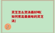 灵芝怎么煲汤最好喝(如何煮出最美味的灵芝汤)