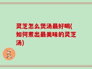 灵芝怎么煲汤最好喝(如何煮出最美味的灵芝汤)
