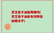 灵芝孢子油能降糖吗(灵芝孢子油能有效降低血糖水平)
