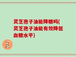 灵芝孢子油能降糖吗(灵芝孢子油能有效降低血糖水平)