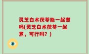 灵芝白术茯苓能一起煮吗(灵芝白术茯苓一起煮，可行吗？)