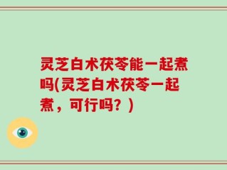 灵芝白术茯苓能一起煮吗(灵芝白术茯苓一起煮，可行吗？)