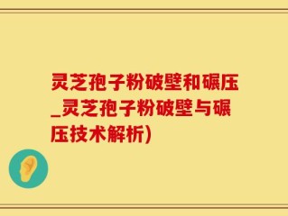 灵芝孢子粉破壁和碾压_灵芝孢子粉破壁与碾压技术解析)