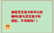 破壁灵芝孢子粉可以放糖吗(糖与灵芝孢子粉搭配，不可取吗？)