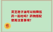 灵芝孢子油可以和降压药一起吃吗？药物搭配使用注意事项？