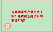 吉林哪家生产灵芝孢子粉？寻找灵芝孢子粉的制造厂家？