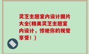 灵芝主题室内设计图片大全(精美灵芝主题室内设计，惊艳你的视觉享受！)