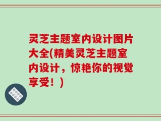 灵芝主题室内设计图片大全(精美灵芝主题室内设计，惊艳你的视觉享受！)
