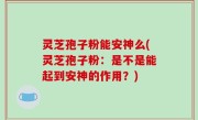 灵芝孢子粉能安神么(灵芝孢子粉：是不是能起到安神的作用？)
