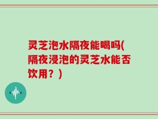 灵芝泡水隔夜能喝吗(隔夜浸泡的灵芝水能否饮用？)
