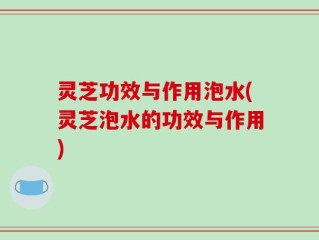 灵芝功效与作用泡水(灵芝泡水的功效与作用)